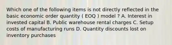 Which one of the following items is not directly reflected in the basic economic order quantity ( EOQ ) model ? A. Interest in invested capital B. Public warehouse rental charges C. Setup costs of manufacturing runs D. Quantity discounts lost on inventory purchases