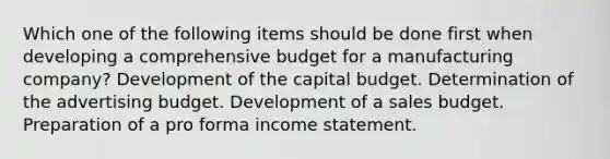 Which one of the following items should be done first when developing a comprehensive budget for a manufacturing company? Development of the capital budget. Determination of the advertising budget. Development of a sales budget. Preparation of a pro forma income statement.