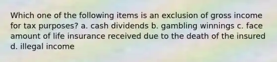 Which one of the following items is an exclusion of gross income for tax purposes? a. cash dividends b. gambling winnings c. face amount of life insurance received due to the death of the insured d. illegal income