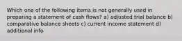 Which one of the following items is not generally used in preparing a statement of cash flows? a) adjusted trial balance b) comparative balance sheets c) current income statement d) additional info