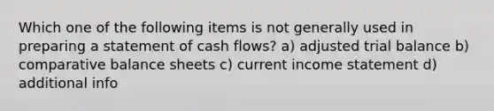 Which one of the following items is not generally used in preparing a statement of cash flows? a) adjusted trial balance b) comparative balance sheets c) current income statement d) additional info