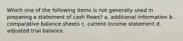 Which one of the following items is not generally used in preparing a statement of cash flows? a. additional information b. comparative balance sheets c. current income statement d. adjusted trial balance.