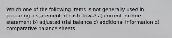 Which one of the following items is not generally used in preparing a statement of cash flows? a) current income statement b) adjusted trial balance c) additional information d) comparative balance sheets