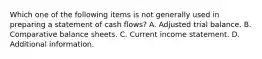 Which one of the following items is not generally used in preparing a statement of cash flows? A. Adjusted trial balance. B. Comparative balance sheets. C. Current income statement. D. Additional information.