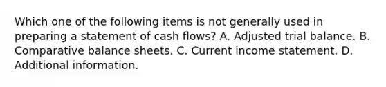 Which one of the following items is not generally used in preparing a statement of cash flows? A. Adjusted trial balance. B. Comparative balance sheets. C. Current <a href='https://www.questionai.com/knowledge/kCPMsnOwdm-income-statement' class='anchor-knowledge'>income statement</a>. D. Additional information.