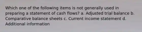 Which one of the following items is not generally used in preparing a statement of cash flows? a. Adjusted trial balance b. Comparative balance sheets c. Current income statement d. Additional information