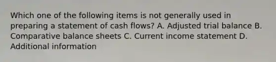 Which one of the following items is not generally used in preparing a statement of cash flows? A. Adjusted trial balance B. Comparative balance sheets C. Current <a href='https://www.questionai.com/knowledge/kCPMsnOwdm-income-statement' class='anchor-knowledge'>income statement</a> D. Additional information