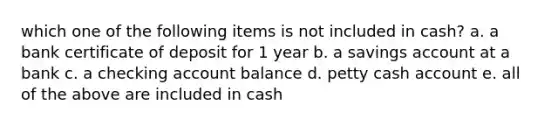 which one of the following items is not included in cash? a. a bank certificate of deposit for 1 year b. a savings account at a bank c. a checking account balance d. petty cash account e. all of the above are included in cash