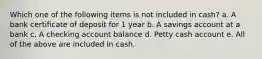 Which one of the following items is not included in cash? a. A bank certificate of deposit for 1 year b. A savings account at a bank c. A checking account balance d. Petty cash account e. All of the above are included in cash.