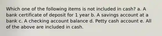 Which one of the following items is not included in cash? a. A bank certificate of deposit for 1 year b. A savings account at a bank c. A checking account balance d. Petty cash account e. All of the above are included in cash.