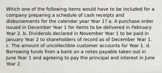 Which one of the following items would have to be included for a company preparing a schedule of cash receipts and disbursements for the calendar year Year 1? a. A purchase order issued in December Year 1 for items to be delivered in February Year 2. b. Dividends declared in November Year 1 to be paid in January Year 2 to shareholders of record as of December Year 1. c. The amount of uncollectible customer accounts for Year 1. d. Borrowing funds from a bank on a notes payable taken out in June Year 1 and agreeing to pay the principal and interest in June Year 2.