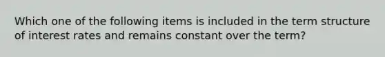 Which one of the following items is included in the term structure of interest rates and remains constant over the term?