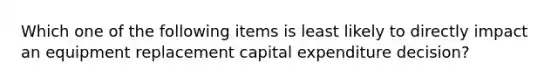 Which one of the following items is least likely to directly impact an equipment replacement capital expenditure decision?