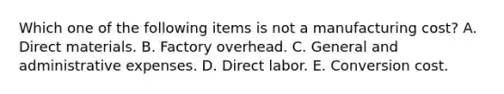 Which one of the following items is not a manufacturing cost? A. Direct materials. B. Factory overhead. C. General and administrative expenses. D. Direct labor. E. Conversion cost.