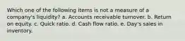 Which one of the following items is not a measure of a company's liquidity? a. Accounts receivable turnover. b. Return on equity. c. Quick ratio. d. Cash flow ratio. e. Day's sales in inventory.