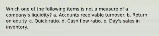 Which one of the following items is not a measure of a company's liquidity? a. Accounts receivable turnover. b. Return on equity. c. Quick ratio. d. Cash flow ratio. e. Day's sales in inventory.