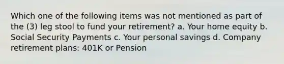 Which one of the following items was not mentioned as part of the (3) leg stool to fund your retirement? a. Your home equity b. Social Security Payments c. Your personal savings d. Company retirement plans: 401K or Pension