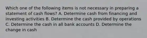 Which one of the following items is not necessary in preparing a statement of cash flows? A. Determine cash from financing and investing activities B. Determine the cash provided by operations C. Determine the cash in all bank accounts D. Determine the change in cash