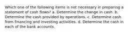 Which one of the following items is not necessary in preparing a statement of cash flows? a. Determine the change in cash. b. Determine the cash provided by operations. c. Determine cash from financing and investing activities. d. Determine the cash in each of the bank accounts.