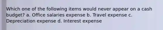 Which one of the following items would never appear on a cash budget? a. Office salaries expense b. Travel expense c. Depreciation expense d. Interest expense