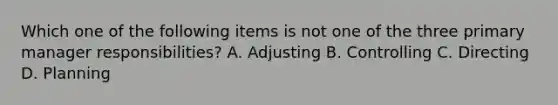 Which one of the following items is not one of the three primary manager​ responsibilities? A. Adjusting B. Controlling C. Directing D. Planning
