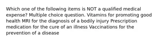 Which one of the following items is NOT a qualified medical expense? Multiple choice question. Vitamins for promoting good health MRI for the diagnosis of a bodily injury Prescription medication for the cure of an illness Vaccinations for the prevention of a disease