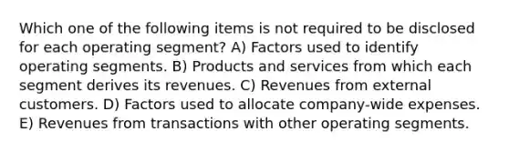 Which one of the following items is not required to be disclosed for each operating segment? A) Factors used to identify operating segments. B) Products and services from which each segment derives its revenues. C) Revenues from external customers. D) Factors used to allocate company-wide expenses. E) Revenues from transactions with other operating segments.