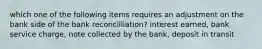 which one of the following items requires an adjustment on the bank side of the bank reconcilliation? interest earned, bank service charge, note collected by the bank, deposit in transit