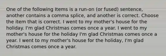 One of the following Items is a run-on (or fused) sentence, another contains a comma splice, and another is correct. Choose the item that is correct. I went to my mother's house for the holiday. I'm glad Christmas comes once a year. I went to my mother's house for the holiday I'm glad Christmas comes once a year. I went to my mother's house for the holiday, I'm glad Christmas comes once a year.