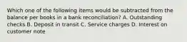 Which one of the following items would be subtracted from the balance per books in a bank reconciliation? A. Outstanding checks B. Deposit in transit C. Service charges D. Interest on customer note