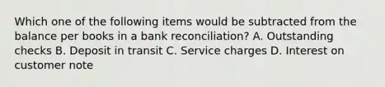 Which one of the following items would be subtracted from the balance per books in a bank reconciliation? A. Outstanding checks B. Deposit in transit C. Service charges D. Interest on customer note