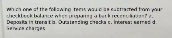 Which one of the following items would be subtracted from your checkbook balance when preparing a bank reconciliation? a. Deposits in transit b. Outstanding checks c. Interest earned d. Service charges