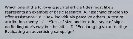 Which one of the following journal article titles most likely represents an example of basic research: A. "Teaching children to offer assistance." B. "How individuals perceive others: A test of attribution theory." C. "Effect of size and lettering style of signs on finding one's way in a hospital" D. "Encouraging volunteering: Evaluating an advertising campaign"