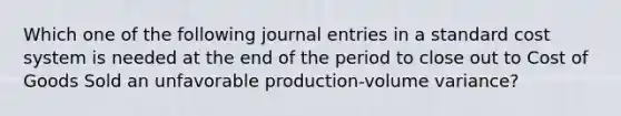 Which one of the following journal entries in a standard cost system is needed at the end of the period to close out to Cost of Goods Sold an unfavorable production-volume variance?