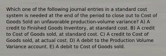 Which one of the following journal entries in a standard cost system is needed at the end of the period to close out to Cost of Goods Sold an unfavorable production-volume variance? A) A credit to Finished Goods Inventory, at standard cost. B) A credit to Cost of Goods sold, at standard cost. C) A credit to Cost of Goods sold, at actual cost. D) A debit to the Production Volume Variance account. E) A debit to Cost of Goods sold.