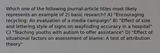 Which one of the following journal-article titles most likely represents an example of 2) basic research? A) "Encouraging recycling: An evaluation of a media campaign" B) "Effect of size and lettering style of signs on wayfinding accuracy in a hospital" C) "Teaching youths with autism to offer assistance" D) "Effect of situational factors on assessment of blame: A test of attribution theory"