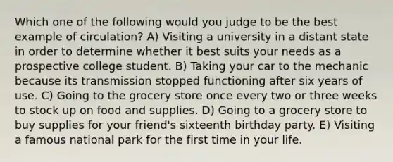 Which one of the following would you judge to be the best example of circulation? A) Visiting a university in a distant state in order to determine whether it best suits your needs as a prospective college student. B) Taking your car to the mechanic because its transmission stopped functioning after six years of use. C) Going to the grocery store once every two or three weeks to stock up on food and supplies. D) Going to a grocery store to buy supplies for your friend's sixteenth birthday party. E) Visiting a famous national park for the first time in your life.