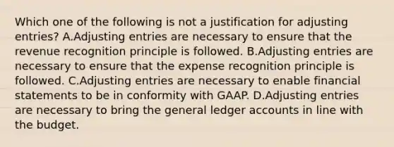 Which one of the following is not a justification for adjusting entries? A.Adjusting entries are necessary to ensure that the revenue recognition principle is followed. B.Adjusting entries are necessary to ensure that the expense recognition principle is followed. C.Adjusting entries are necessary to enable financial statements to be in conformity with GAAP. D.Adjusting entries are necessary to bring the general ledger accounts in line with the budget.