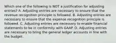 Which one of the following is NOT a justification for adjusting entries? A. Adjusting entries are necessary to ensure that the revenue recognition principle is followed. B. Adjusting entries are necessary to ensure that the expense recognition principle is followed. C. Adjusting entries are necessary to enable financial statements to be in conformity with GAAP. D. Adjusting entries are necessary to bring the general ledger accounts in line with the budget.