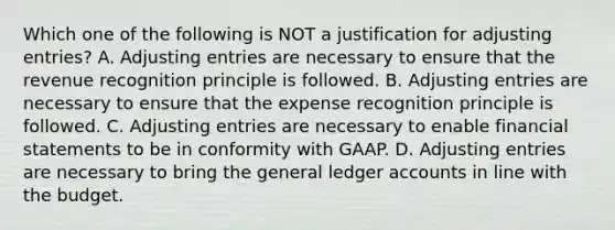 Which one of the following is NOT a justification for adjusting entries? A. Adjusting entries are necessary to ensure that the revenue recognition principle is followed. B. Adjusting entries are necessary to ensure that the expense recognition principle is followed. C. Adjusting entries are necessary to enable financial statements to be in conformity with GAAP. D. Adjusting entries are necessary to bring the general ledger accounts in line with the budget.