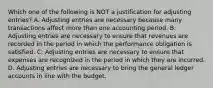 Which one of the following is NOT a justification for adjusting entries? A. Adjusting entries are necessary because many transactions affect more than one accounting period. B. Adjusting entries are necessary to ensure that revenues are recorded in the period in which the performance obligation is satisfied. C. Adjusting entries are necessary to ensure that expenses are recognized in the period in which they are incurred. D. Adjusting entries are necessary to bring the general ledger accounts in line with the budget.