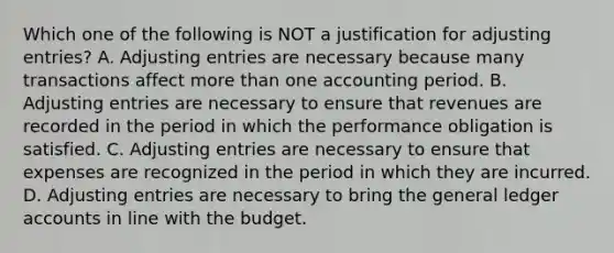 Which one of the following is NOT a justification for adjusting entries? A. Adjusting entries are necessary because many transactions affect more than one accounting period. B. Adjusting entries are necessary to ensure that revenues are recorded in the period in which the performance obligation is satisfied. C. Adjusting entries are necessary to ensure that expenses are recognized in the period in which they are incurred. D. Adjusting entries are necessary to bring the general ledger accounts in line with the budget.