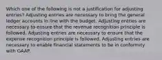 Which one of the following is not a justification for adjusting entries? Adjusting entries are necessary to bring the general ledger accounts in line with the budget. Adjusting entries are necessary to ensure that the revenue recognition principle is followed. Adjusting entries are necessary to ensure that the expense recognition principle is followed. Adjusting entries are necessary to enable financial statements to be in conformity with GAAP.