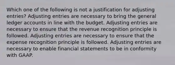 Which one of the following is not a justification for adjusting entries? Adjusting entries are necessary to bring the general ledger accounts in line with the budget. Adjusting entries are necessary to ensure that the revenue recognition principle is followed. Adjusting entries are necessary to ensure that the expense recognition principle is followed. Adjusting entries are necessary to enable financial statements to be in conformity with GAAP.