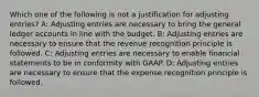 Which one of the following is not a justification for adjusting entries? A: Adjusting entries are necessary to bring the general ledger accounts in line with the budget. B: Adjusting entries are necessary to ensure that the revenue recognition principle is followed. C: Adjusting entries are necessary to enable financial statements to be in conformity with GAAP. D: Adjusting entries are necessary to ensure that the expense recognition principle is followed.