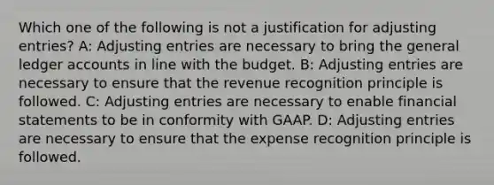 Which one of the following is not a justification for adjusting entries? A: Adjusting entries are necessary to bring the general ledger accounts in line with the budget. B: Adjusting entries are necessary to ensure that the revenue recognition principle is followed. C: Adjusting entries are necessary to enable financial statements to be in conformity with GAAP. D: Adjusting entries are necessary to ensure that the expense recognition principle is followed.