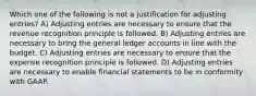 Which one of the following is not a justification for adjusting entries? A) Adjusting entries are necessary to ensure that the revenue recognition principle is followed. B) Adjusting entries are necessary to bring the general ledger accounts in line with the budget. C) Adjusting entries are necessary to ensure that the expense recognition principle is followed. D) Adjusting entries are necessary to enable financial statements to be in conformity with GAAP.