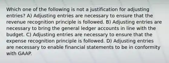 Which one of the following is not a justification for adjusting entries? A) Adjusting entries are necessary to ensure that the revenue recognition principle is followed. B) Adjusting entries are necessary to bring the general ledger accounts in line with the budget. C) Adjusting entries are necessary to ensure that the expense recognition principle is followed. D) Adjusting entries are necessary to enable financial statements to be in conformity with GAAP.