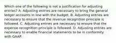 Which one of the following is not a justification for adjusting entries? A. Adjusting entries are necessary to bring the general ledger accounts in line with the budget. B. Adjusting entries are necessary to ensure that the revenue recognition principle is followed. C. Adjusting entries are necessary to ensure that the expense recognition principle is followed. D. Adjusting entries are necessary to enable financial statements to be in conformity with GAAP.