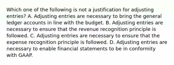 Which one of the following is not a justification for <a href='https://www.questionai.com/knowledge/kGxhM5fzgy-adjusting-entries' class='anchor-knowledge'>adjusting entries</a>? A. Adjusting entries are necessary to bring <a href='https://www.questionai.com/knowledge/kdxbifuCZE-the-general-ledger' class='anchor-knowledge'>the general ledger</a> accounts in line with the budget. B. Adjusting entries are necessary to ensure that the revenue recognition principle is followed. C. Adjusting entries are necessary to ensure that the expense recognition principle is followed. D. Adjusting entries are necessary to enable <a href='https://www.questionai.com/knowledge/kFBJaQCz4b-financial-statements' class='anchor-knowledge'>financial statements</a> to be in conformity with GAAP.